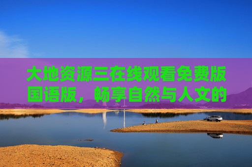 大地资源三在线观看免费版国语版,畅享自然与人文的深度对话,大地资源三免费国语版,自然与人文的深度对话 大地资源三在线观看免费版国语版,畅享自然与人文的深度对话,大地资源三免费国语版,自然与人文的深度对话