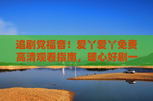 追剧党福音!爱丫爱丫免费高清观看指南,暖心好剧一键解锁,追剧党福音!爱丫爱丫免费高清暖心好剧一键解锁 追剧党福音!爱丫爱丫免费高清观看指南,暖心好剧一键解锁,追剧党福音!爱丫爱丫免费高清暖心好剧一键解锁