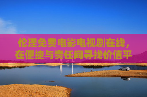 伦理免费电影电视剧在线,在便捷与责任间寻找价值平衡,伦理免费影视在线,便捷与责任的价值平衡 伦理免费电影电视剧在线,在便捷与责任间寻找价值平衡,伦理免费影视在线,便捷与责任的价值平衡
