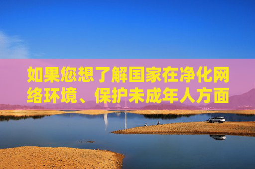 如果您想了解国家在净化网络环境、保护未成年人方面的政策措施或法律法规，我可以为您提供相关信息。让我们共同努力，维护风清气正的网络生态，净化网络环境 护航未成年人