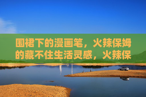 围裙下的漫画笔,火辣保姆的藏不住生活灵感,火辣保姆的围裙漫画笔,藏不住的生活灵感 围裙下的漫画笔,火辣保姆的藏不住生活灵感,火辣保姆的围裙漫画笔,藏不住的生活灵感