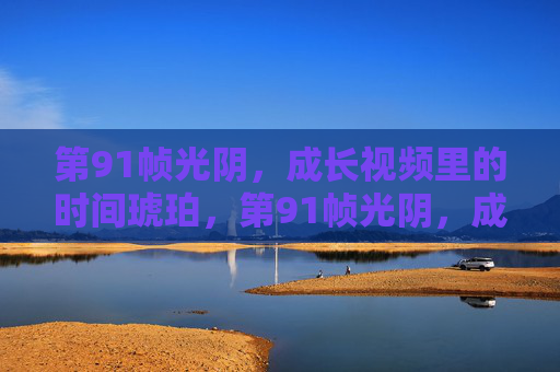 第91帧光阴,成长视频里的时间琥珀,第91帧光阴,成长视频的时间琥珀 第91帧光阴,成长视频里的时间琥珀,第91帧光阴,成长视频的时间琥珀
