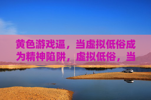 黄色游戏逼,当虚拟低俗成为精神陷阱,虚拟低俗,当黄色游戏成为精神陷阱 黄色游戏逼,当虚拟低俗成为精神陷阱,虚拟低俗,当黄色游戏成为精神陷阱