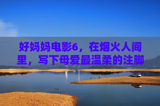 好妈妈电影6,在烟火人间里,写下母爱最温柔的注脚,烟火人间,母爱最温柔的注脚——好妈妈6 好妈妈电影6,在烟火人间里,写下母爱最温柔的注脚,烟火人间,母爱最温柔的注脚——好妈妈6