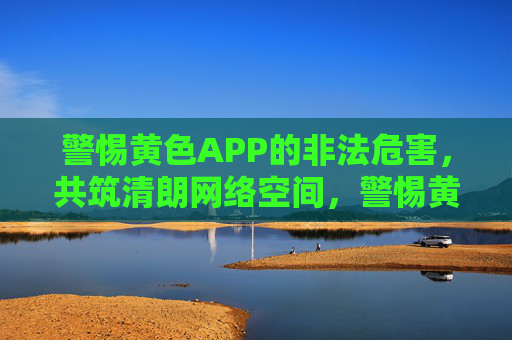 警惕黄色APP的非法危害，共筑清朗网络空间，警惕黄色APP非法危害，共筑清朗网络空间