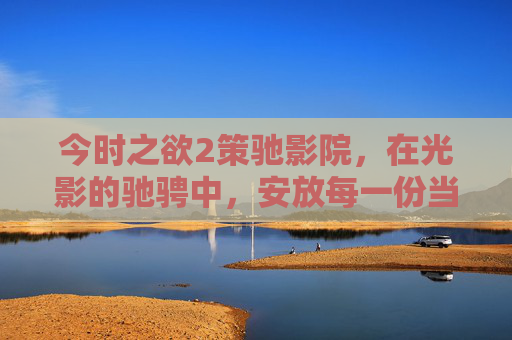 今时之欲2策驰影院,在光影的驰骋中,安放每一份当下的渴望,光影驰骋间,安放今时之欲 今时之欲2策驰影院,在光影的驰骋中,安放每一份当下的渴望,光影驰骋间,安放今时之欲