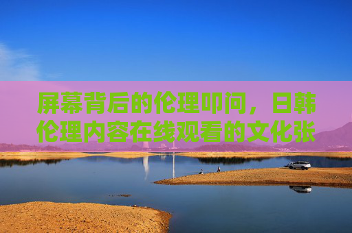 屏幕背后的伦理叩问,日韩伦理内容在线观看的文化张力与价值反思,在线观看,屏幕背后的文化张力与伦理反思 屏幕背后的伦理叩问,日韩伦理内容在线观看的文化张力与价值反思,在线观看,屏幕背后的文化张力与伦理反思