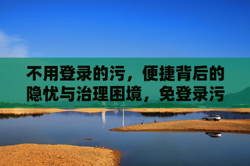 不用登录的污,便捷背后的隐忧与治理困境,免登录污信息,便捷背后的隐忧与治理困境 不用登录的污,便捷背后的隐忧与治理困境,免登录污信息,便捷背后的隐忧与治理困境