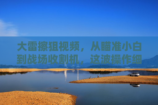 大雷擦狙视频,从瞄准小白到战场收割机,这波操作细节有多绝?大雷擦狙,从瞄准小白到战场收割机,这波操作细节有多绝? 大雷擦狙视频,从瞄准小白到战场收割机,这波操作细节有多绝?大雷擦狙,从瞄准小白到战场收割机,这波操作细节有多绝?