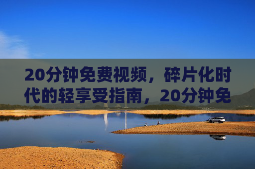 20分钟免费视频,碎片化时代的轻享受指南,20分钟免费视频,碎片化时代的轻享受指南 20分钟免费视频,碎片化时代的轻享受指南,20分钟免费视频,碎片化时代的轻享受指南