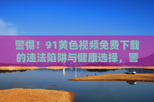 警惕!91黄色视频免费下载的违法陷阱与健康选择,警惕91黄色视频免费下载,违法陷阱与健康选择 警惕!91黄色视频免费下载的违法陷阱与健康选择,警惕91黄色视频免费下载,违法陷阱与健康选择