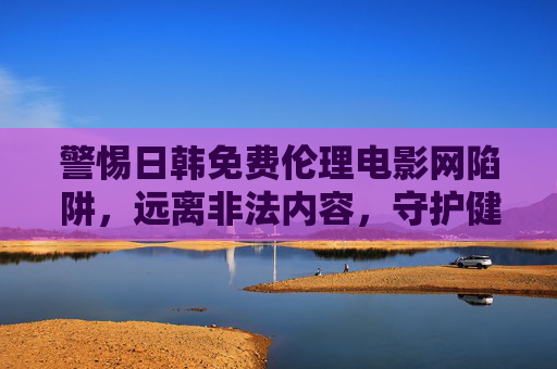 警惕日韩免费伦理电影网陷阱,远离非法内容,守护健康网络环境,警惕日韩免费伦理电影网陷阱,远离非法内容守护健康网络环境 警惕日韩免费伦理电影网陷阱,远离非法内容,守护健康网络环境,警惕日韩免费伦理电影网陷阱,远离非法内容守护健康网络环境