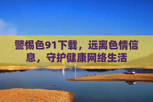 警惕色91下载,远离色情信息,守护健康网络生活 警惕色91下载,远离色情信息,守护健康网络生活
