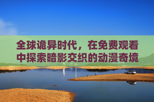 全球诡异时代,在免费观看中探索暗影交织的动漫奇境,全球诡异时代,免费探索暗影交织动漫奇境 全球诡异时代,在免费观看中探索暗影交织的动漫奇境,全球诡异时代,免费探索暗影交织动漫奇境