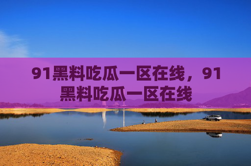 91黑料吃瓜一区在线，91黑料吃瓜一区在线