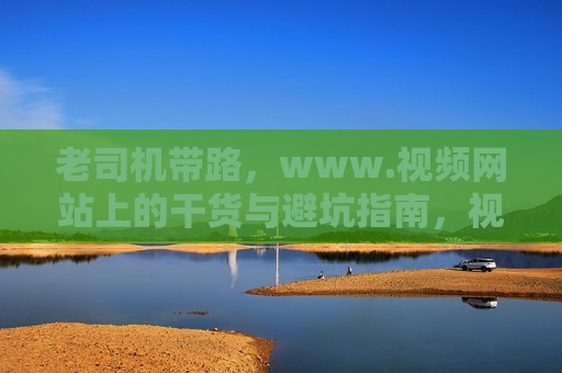 老司机带路,www.视频网站上的干货与避坑指南,视频网站干货避坑指南,老司机带路 老司机带路,www.视频网站上的干货与避坑指南,视频网站干货避坑指南,老司机带路