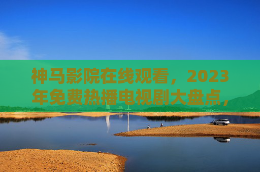 神马影院在线观看,2023年免费热播电视剧大盘点,正版渠道更安心!2023年免费热播电视剧大盘点,正版渠道安心看 神马影院在线观看,2023年免费热播电视剧大盘点,正版渠道更安心!2023年免费热播电视剧大盘点,正版渠道安心看