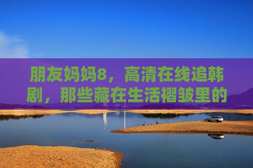 朋友妈妈8,高清在线追韩剧,那些藏在生活褶皱里的温柔与治愈,妈妈追剧,藏在生活褶皱里的温柔与治愈 朋友妈妈8,高清在线追韩剧,那些藏在生活褶皱里的温柔与治愈,妈妈追剧,藏在生活褶皱里的温柔与治愈