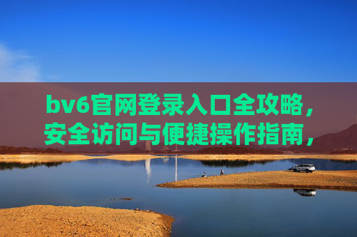 bv6官网登录入口全攻略,安全访问与便捷操作指南,bv6官网登录入口全攻略,安全访问与便捷操作指南 bv6官网登录入口全攻略,安全访问与便捷操作指南,bv6官网登录入口全攻略,安全访问与便捷操作指南