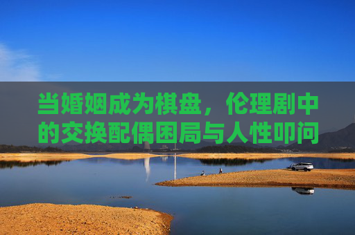 当婚姻成为棋盘,伦理剧中的交换配偶困局与人性叩问,婚姻棋局,交换配偶的伦理困局与人性叩问 当婚姻成为棋盘,伦理剧中的交换配偶困局与人性叩问,婚姻棋局,交换配偶的伦理困局与人性叩问