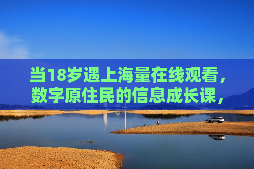 当18岁遇上海量在线观看,数字原住民的信息成长课,18岁数字原住民,海量在线观看的信息成长课 当18岁遇上海量在线观看,数字原住民的信息成长课,18岁数字原住民,海量在线观看的信息成长课