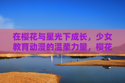 在樱花与星光下成长,少女教育动漫的温柔力量,樱花星光下的温柔成长,少女教育动漫的力量 在樱花与星光下成长,少女教育动漫的温柔力量,樱花星光下的温柔成长,少女教育动漫的力量