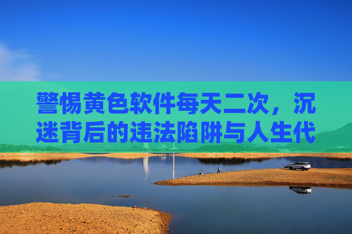 警惕黄色软件每天二次,沉迷背后的违法陷阱与人生代价,每日两次沉迷黄色软件,警惕违法陷阱与人生代价 警惕黄色软件每天二次,沉迷背后的违法陷阱与人生代价,每日两次沉迷黄色软件,警惕违法陷阱与人生代价