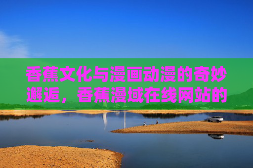 香蕉文化与漫画动漫的奇妙邂逅,香蕉漫域在线网站的治愈系探索,香蕉文化邂逅漫画动漫,治愈系的奇妙漫域 香蕉文化与漫画动漫的奇妙邂逅,香蕉漫域在线网站的治愈系探索,香蕉文化邂逅漫画动漫,治愈系的奇妙漫域
