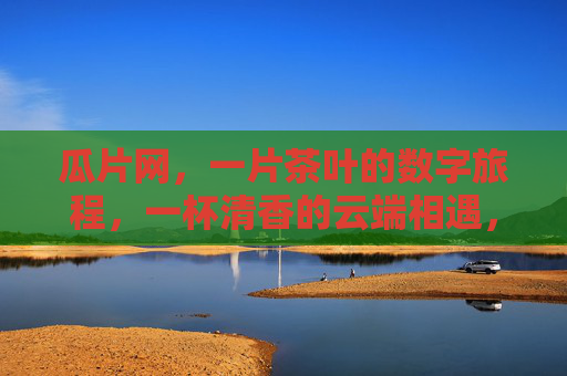 瓜片网,一片茶叶的数字旅程,一杯清香的云端相遇,瓜片网,茶叶数字旅程,云端清香相遇 瓜片网,一片茶叶的数字旅程,一杯清香的云端相遇,瓜片网,茶叶数字旅程,云端清香相遇