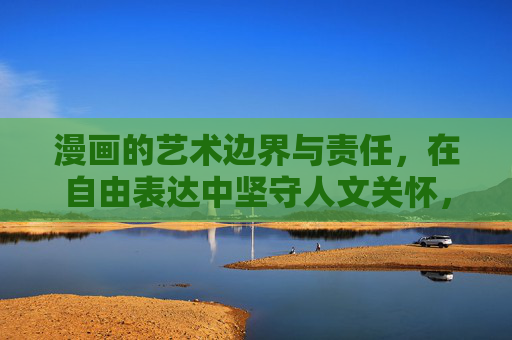 漫画的艺术边界与责任,在自由表达中坚守人文关怀,漫画,自由表达中的边界与人文关怀 漫画的艺术边界与责任,在自由表达中坚守人文关怀,漫画,自由表达中的边界与人文关怀