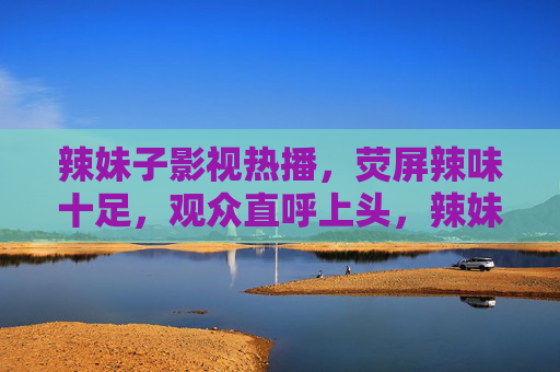 辣妹子影视热播,荧屏辣味十足,观众直呼上头,辣妹子影视热播荧屏 观众直呼辣味上头 辣妹子影视热播,荧屏辣味十足,观众直呼上头,辣妹子影视热播荧屏 观众直呼辣味上头