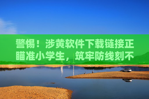 警惕!涉黄软件下载链接正瞄准小学生,筑牢防线刻不容缓 警惕!涉黄软件下载链接正瞄准小学生,筑牢防线刻不容缓