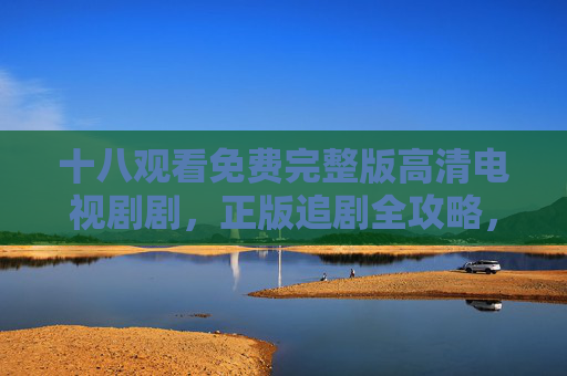 十八观看免费完整版高清电视剧剧,正版追剧全攻略,安全又清晰,正版追剧全攻略,免费高清安全看剧指南 十八观看免费完整版高清电视剧剧,正版追剧全攻略,安全又清晰,正版追剧全攻略,免费高清安全看剧指南