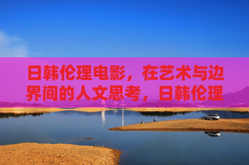日韩伦理电影,在艺术与边界间的人文思考,日韩伦理电影,艺术边界上的人文拷问 日韩伦理电影,在艺术与边界间的人文思考,日韩伦理电影,艺术边界上的人文拷问