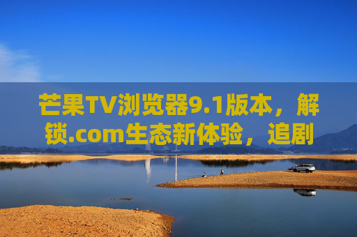 芒果TV浏览器9.1版本,解锁.com生态新体验,追剧从此更自由,芒果TV浏览器9.1,解锁.com生态,追剧更自由 芒果TV浏览器9.1版本,解锁.com生态新体验,追剧从此更自由,芒果TV浏览器9.1,解锁.com生态,追剧更自由