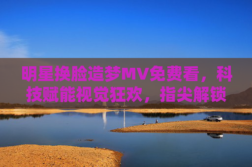 明星换脸造梦MV免费看,科技赋能视觉狂欢,指尖解锁平行宇宙,科技赋能,指尖解锁明星换脸造梦视觉狂欢 明星换脸造梦MV免费看,科技赋能视觉狂欢,指尖解锁平行宇宙,科技赋能,指尖解锁明星换脸造梦视觉狂欢