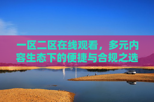一区二区在线观看,多元内容生态下的便捷与合规之选,生态,便捷合规的在线观看之选 一区二区在线观看,多元内容生态下的便捷与合规之选,生态,便捷合规的在线观看之选