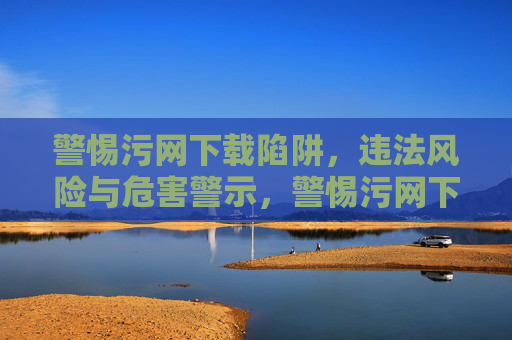 警惕污网下载陷阱,违法风险与危害警示,警惕污网下载陷阱,违法风险与危害警示 警惕污网下载陷阱,违法风险与危害警示,警惕污网下载陷阱,违法风险与危害警示