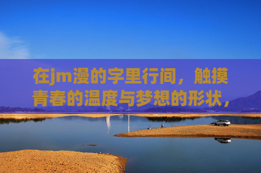 在jm漫的字里行间,触摸青春的温度与梦想的形状,字里行间触摸青春与梦想的温度与形状 在jm漫的字里行间,触摸青春的温度与梦想的形状,字里行间触摸青春与梦想的温度与形状
