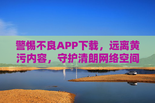 警惕不良APP下载,远离黄污内容,守护清朗网络空间,警惕不良APP下载,远离黄污内容,守护清朗网络空间 警惕不良APP下载,远离黄污内容,守护清朗网络空间,警惕不良APP下载,远离黄污内容,守护清朗网络空间