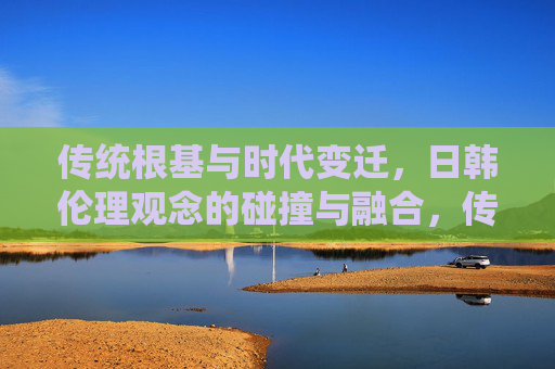 传统根基与时代变迁,日韩伦理观念的碰撞与融合,传统与时代,日韩伦理的碰撞与融合 传统根基与时代变迁,日韩伦理观念的碰撞与融合,传统与时代,日韩伦理的碰撞与融合