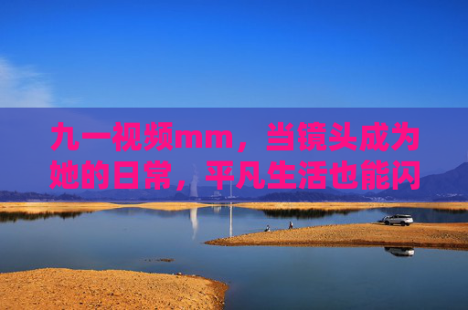 九一视频mm,当镜头成为她的日常,平凡生活也能闪闪发光,九一,镜头下的平凡闪光 九一视频mm,当镜头成为她的日常,平凡生活也能闪闪发光,九一,镜头下的平凡闪光