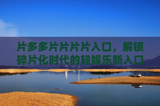 片多多片片片片入口,解锁碎片化时代的轻娱乐新入口,片多多入口,碎片化时代的轻娱乐新入口 片多多片片片片入口,解锁碎片化时代的轻娱乐新入口,片多多入口,碎片化时代的轻娱乐新入口