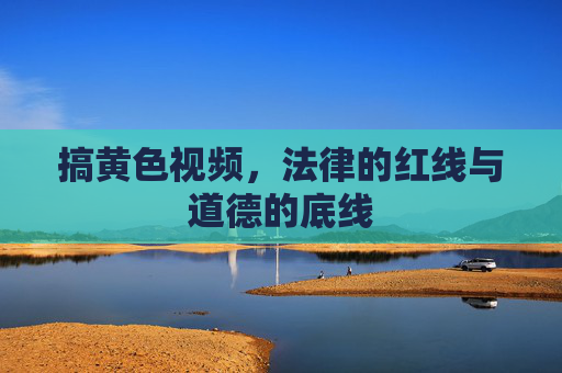 搞黄色视频,法律的红线与道德的底线 搞黄色视频,法律的红线与道德的底线