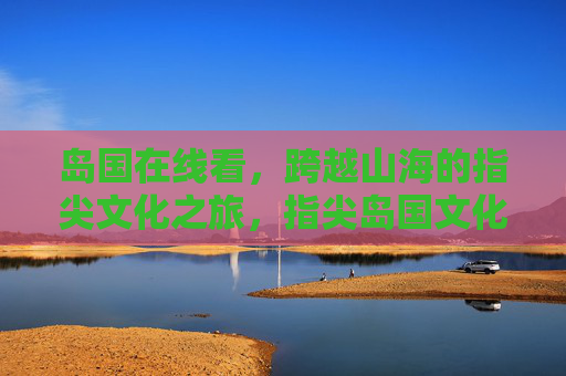 岛国在线看,跨越山海的指尖文化之旅,指尖岛国文化之旅,跨越山海的线上邀约 岛国在线看,跨越山海的指尖文化之旅,指尖岛国文化之旅,跨越山海的线上邀约