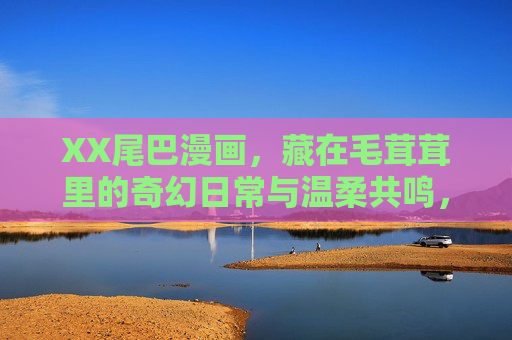 XX尾巴漫画，藏在毛茸茸里的奇幻日常与温柔共鸣，XX尾巴漫画，毛茸茸里的奇幻日常与温柔共鸣