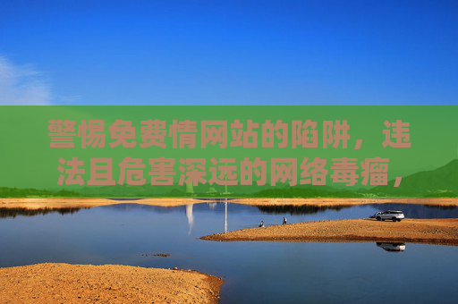 警惕免费情网站的陷阱，违法且危害深远的网络毒瘤，警惕免费情网站，违法陷阱与网络毒瘤