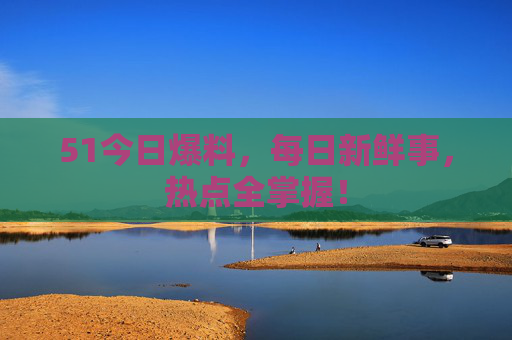 51今日爆料,每日新鲜事,热点全掌握! 51今日爆料,每日新鲜事,热点全掌握!