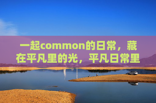 一起common的日常,藏在平凡里的光,平凡日常里的微光 一起common的日常,藏在平凡里的光,平凡日常里的微光