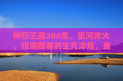 神印王座206集,星河淬火,猎魔团赛的生死淬炼,星河淬火,猎魔团赛生死淬炼 神印王座206集,星河淬火,猎魔团赛的生死淬炼,星河淬火,猎魔团赛生死淬炼